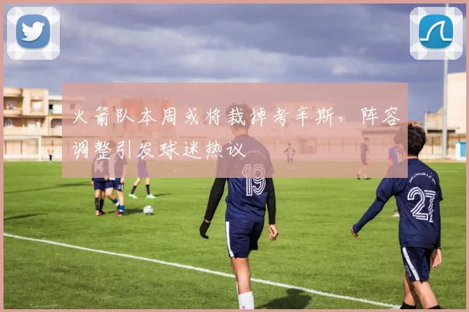 火箭队本周或将裁掉考辛斯，阵容调整引发球迷热议