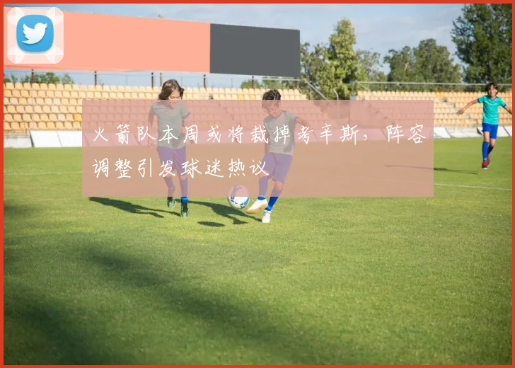 火箭队本周或将裁掉考辛斯，阵容调整引发球迷热议