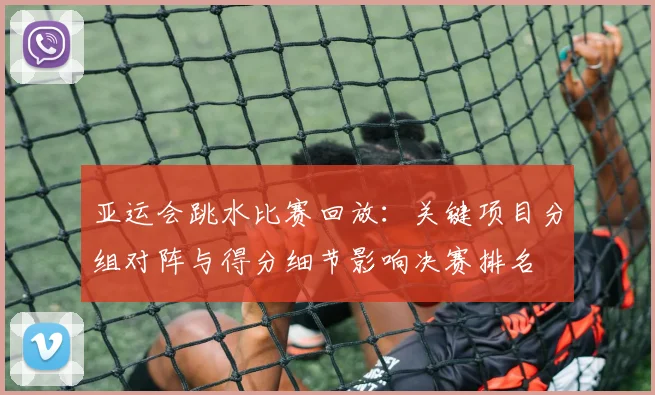 亚运会跳水比赛回放：关键项目分组对阵与得分细节影响决赛排名